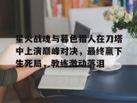 开云体育入口-包含星火战魂与暮色猎人在刀塔中上演巅峰对决，最终赢下生死局，教练激动落泪的词条