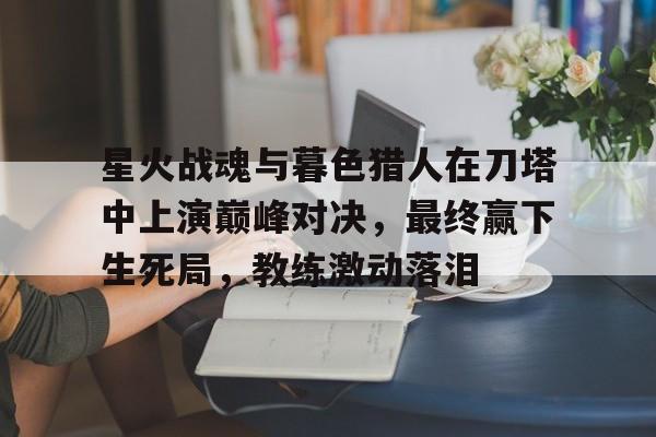 包含星火战魂与暮色猎人在刀塔中上演巅峰对决，最终赢下生死局，教练激动落泪的词条